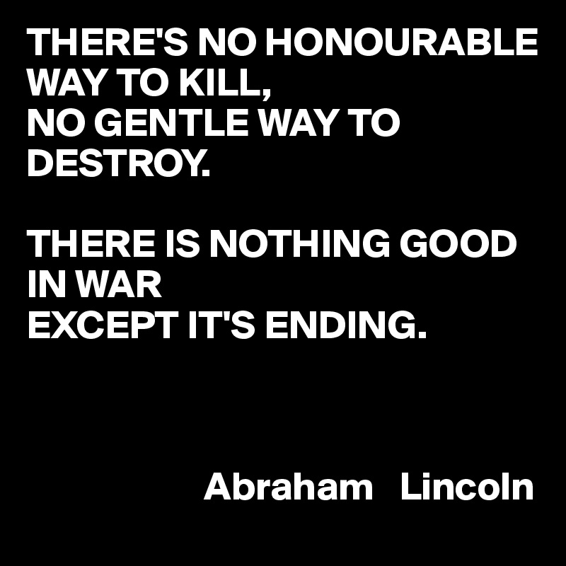 THERE'S NO HONOURABLE WAY TO KILL,
NO GENTLE WAY TO DESTROY.

THERE IS NOTHING GOOD IN WAR
EXCEPT IT'S ENDING.

     

                      Abraham   Lincoln