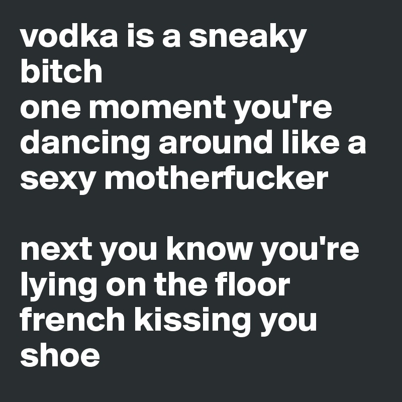 vodka is a sneaky bitch
one moment you're dancing around like a sexy motherfucker 

next you know you're lying on the floor french kissing you shoe