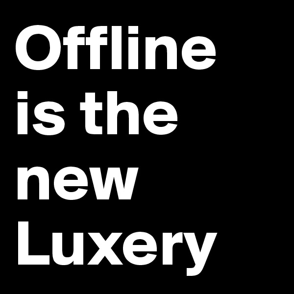 Offline is the new Luxery