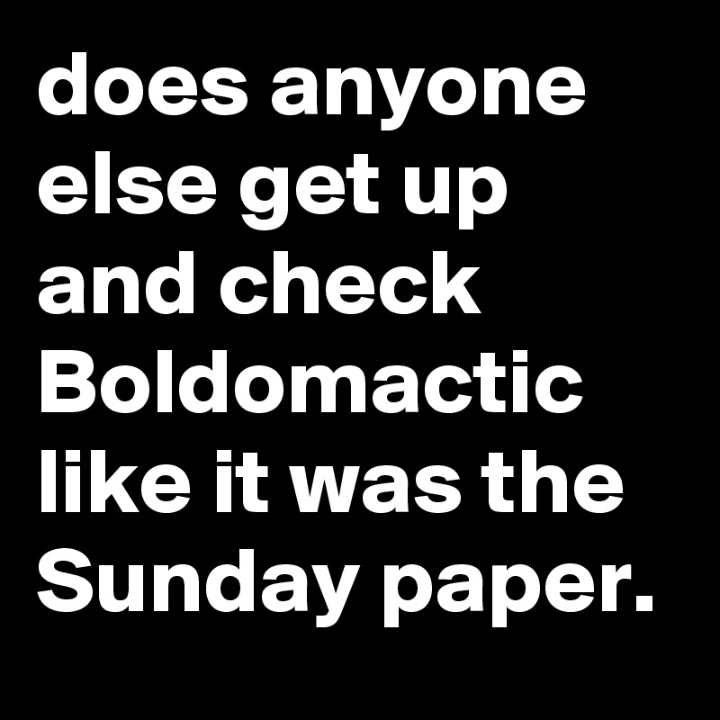 does anyone else get up and check Boldomactic like it was the Sunday paper.