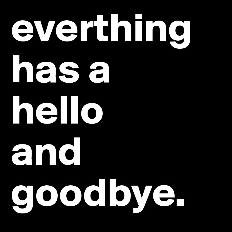 everthing has a
hello 
and goodbye.