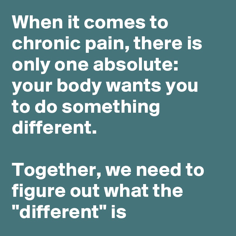 When it comes to chronic pain, there is only one absolute: your body wants you to do something different. 

Together, we need to figure out what the "different" is