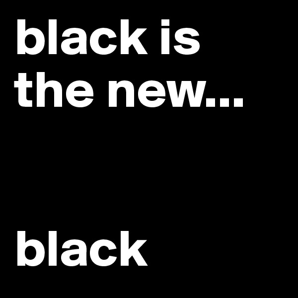 black is the new...


black