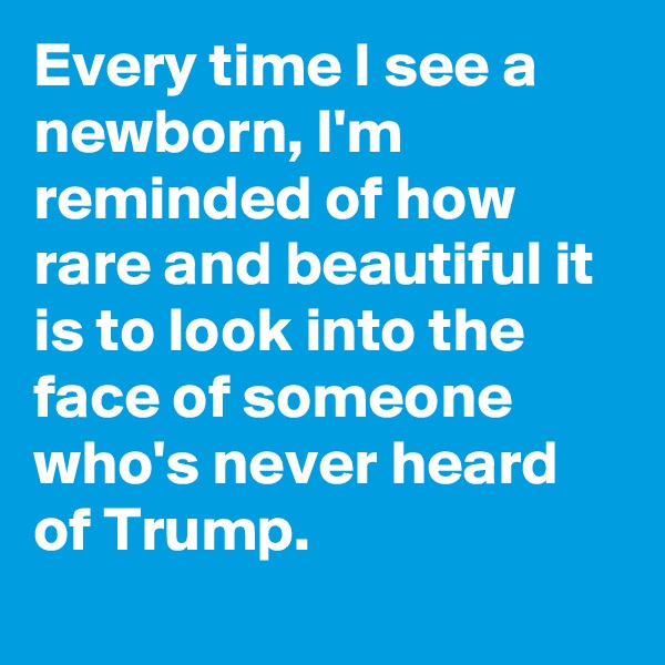 Every time I see a newborn, I'm reminded of how rare and beautiful it is to look into the face of someone who's never heard of Trump.