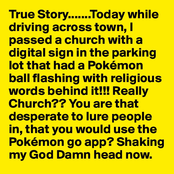 True Story.......Today while driving across town, I passed a church with a digital sign in the parking lot that had a Pokémon ball flashing with religious words behind it!!! Really Church?? You are that desperate to lure people in, that you would use the Pokémon go app? Shaking my God Damn head now.