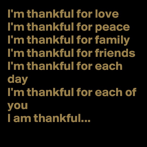 I'm thankful for love
I'm thankful for peace
I'm thankful for family
I'm thankful for friends
I'm thankful for each day
I'm thankful for each of you
I am thankful...