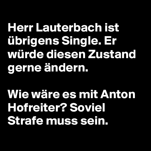 
Herr Lauterbach ist übrigens Single. Er würde diesen Zustand gerne ändern. 

Wie wäre es mit Anton Hofreiter? Soviel Strafe muss sein.
