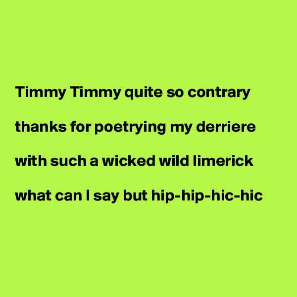 



Timmy Timmy quite so contrary

thanks for poetrying my derriere

with such a wicked wild limerick

what can I say but hip-hip-hic-hic



