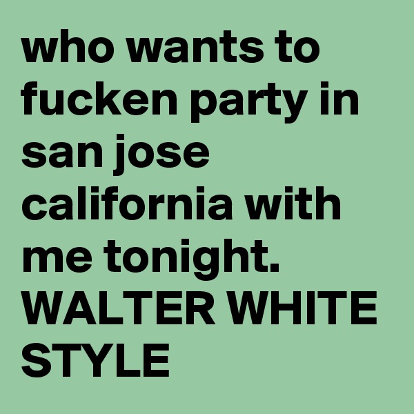 who wants to fucken party in san jose california with me tonight. WALTER WHITE STYLE 