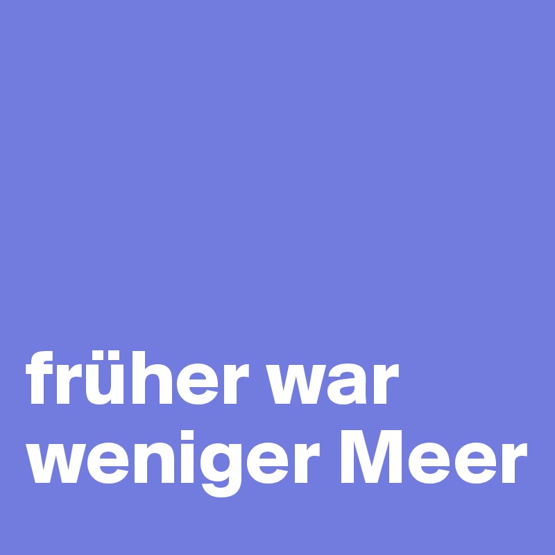 



früher war weniger Meer 