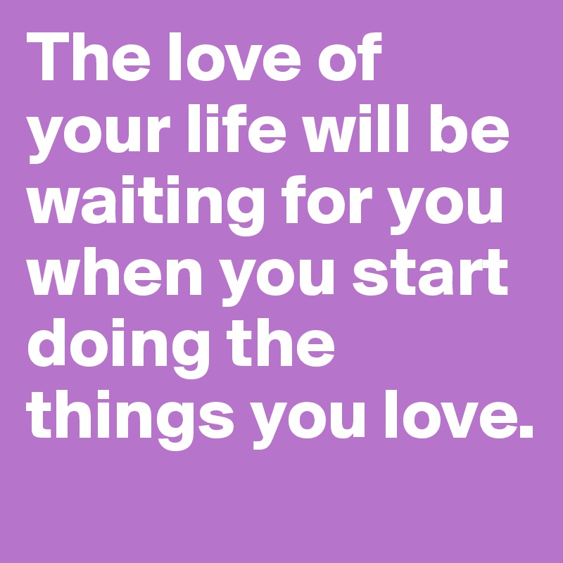 The love of your life will be waiting for you when you start doing the things you love.