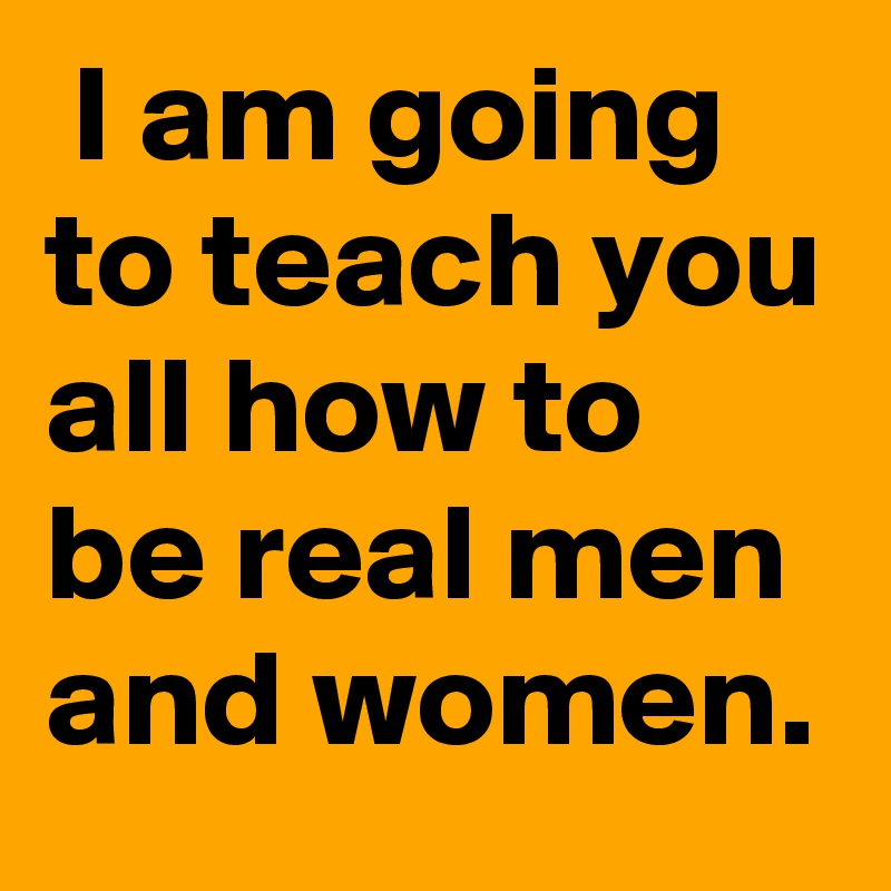  I am going to teach you all how to be real men and women.