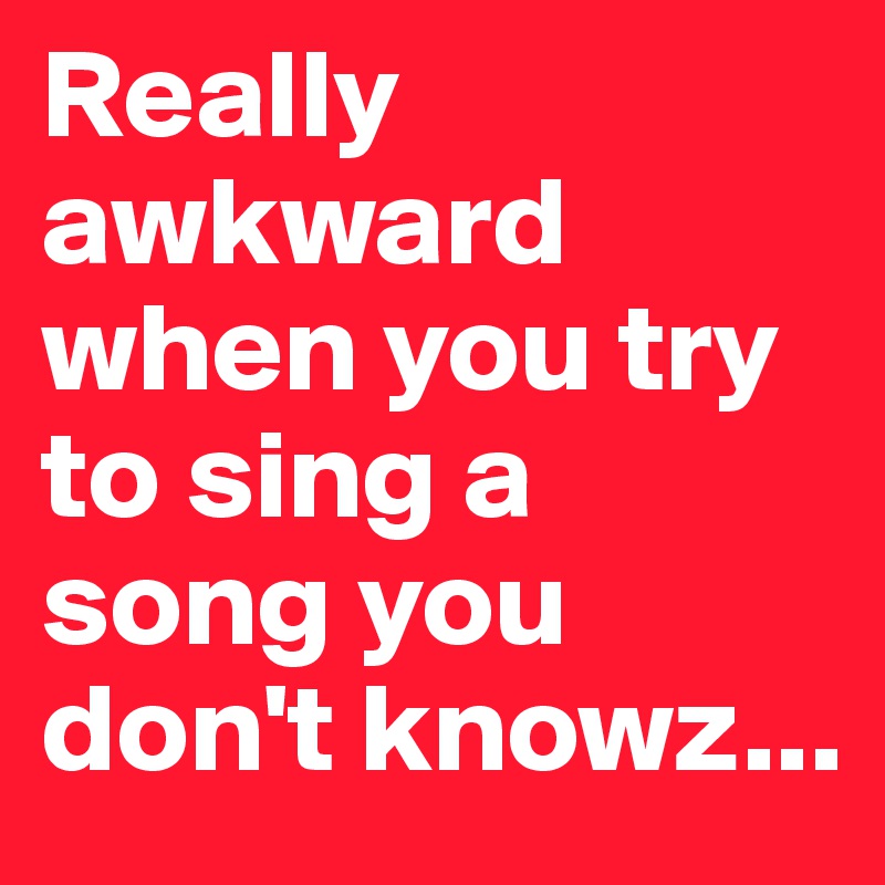 Really awkward when you try to sing a song you don't knowz...