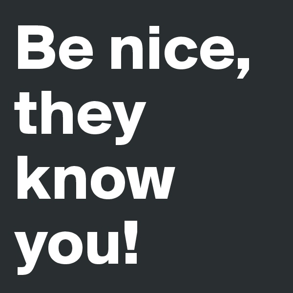 Be nice, they know you!