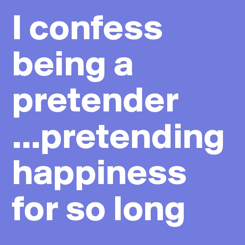 I confess being a pretender
...pretending happiness for so long