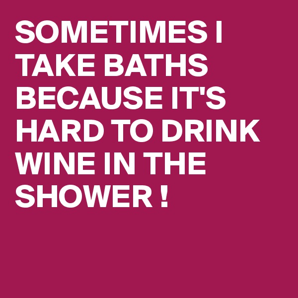 SOMETIMES I TAKE BATHS 
BECAUSE IT'S HARD TO DRINK WINE IN THE SHOWER !

