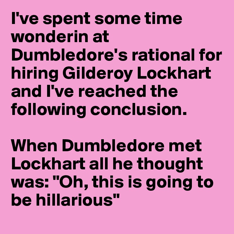 I've spent some time wonderin at Dumbledore's rational for hiring Gilderoy Lockhart and I've reached the following conclusion.

When Dumbledore met Lockhart all he thought was: "Oh, this is going to be hillarious"