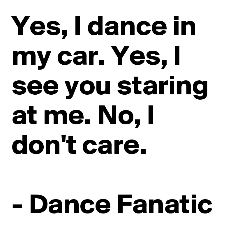 Yes, I dance in my car. Yes, I see you staring at me. No, I don't care.

- Dance Fanatic