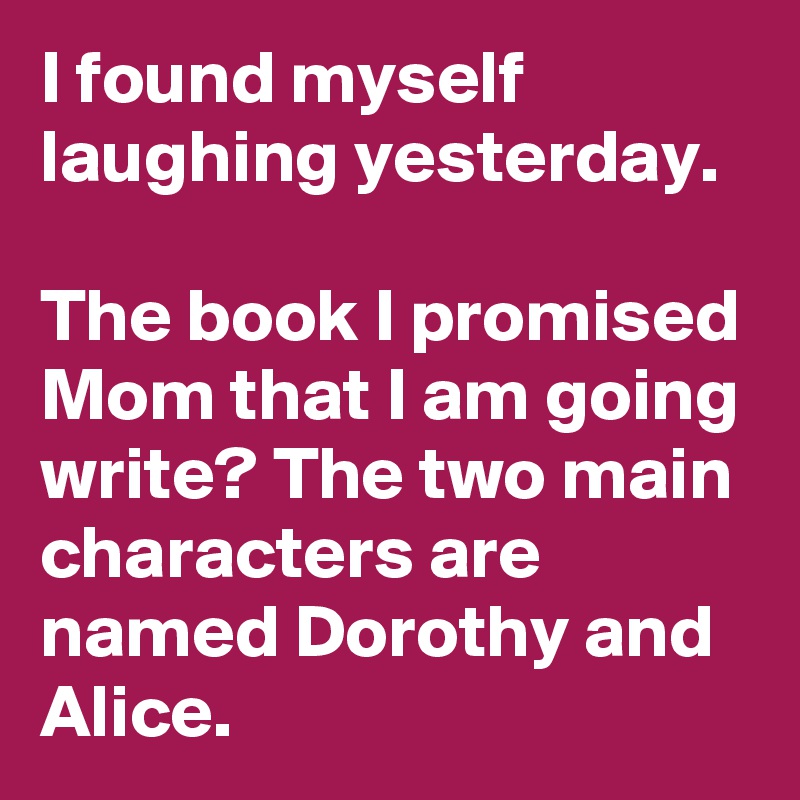 I found myself laughing yesterday. 

The book I promised Mom that I am going write? The two main characters are named Dorothy and Alice. 