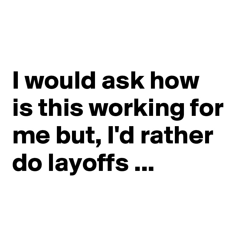 

I would ask how is this working for me but, I'd rather do layoffs ...
