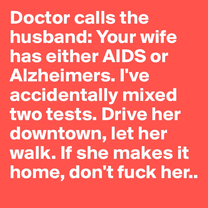 Doctor calls the husband: Your wife has either AIDS or Alzheimers. I've accidentally mixed two tests. Drive her downtown, let her walk. If she makes it home, don't fuck her..
