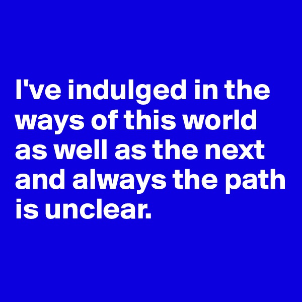 

I've indulged in the ways of this world as well as the next and always the path is unclear.

