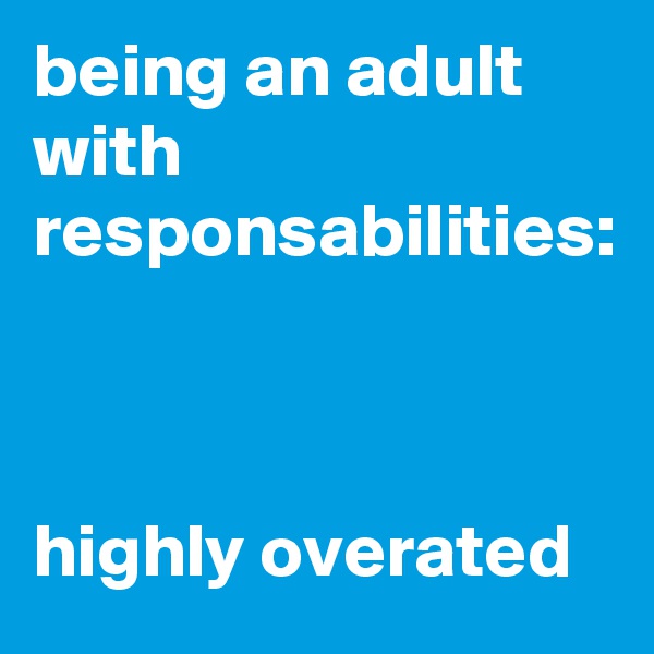 being an adult with responsabilities:



highly overated