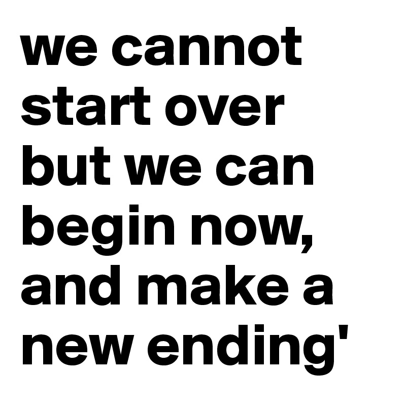 we cannot start over but we can begin now, and make a new ending'