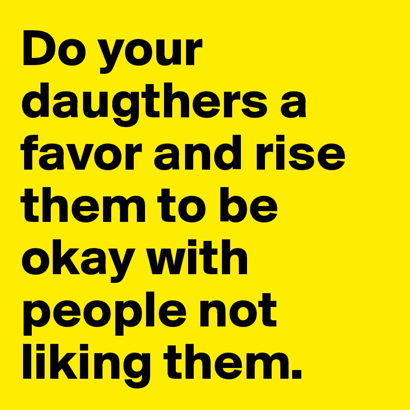 Do your daugthers a favor and rise them to be okay with people not liking them.