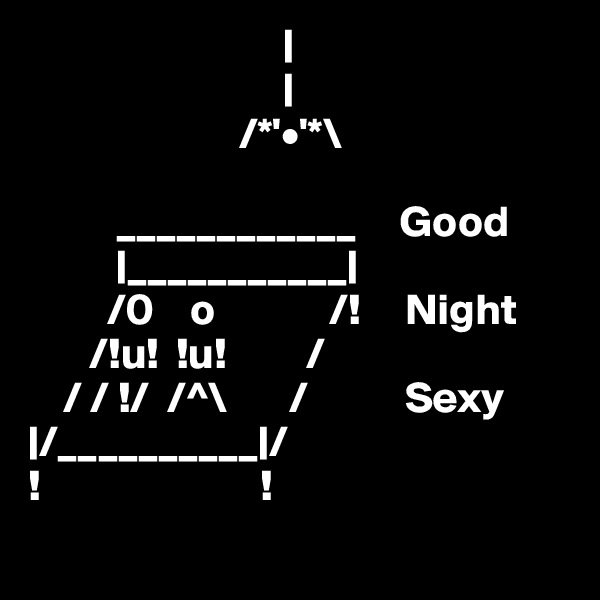                              |
                             |
                        /*'•'*\
                        
          ____________     Good
          |___________|     
         /0    o             /!     Night
       /!u!  !u!         /         
    / / !/  /^\       /           Sexy
|/__________|/
!                         !
 