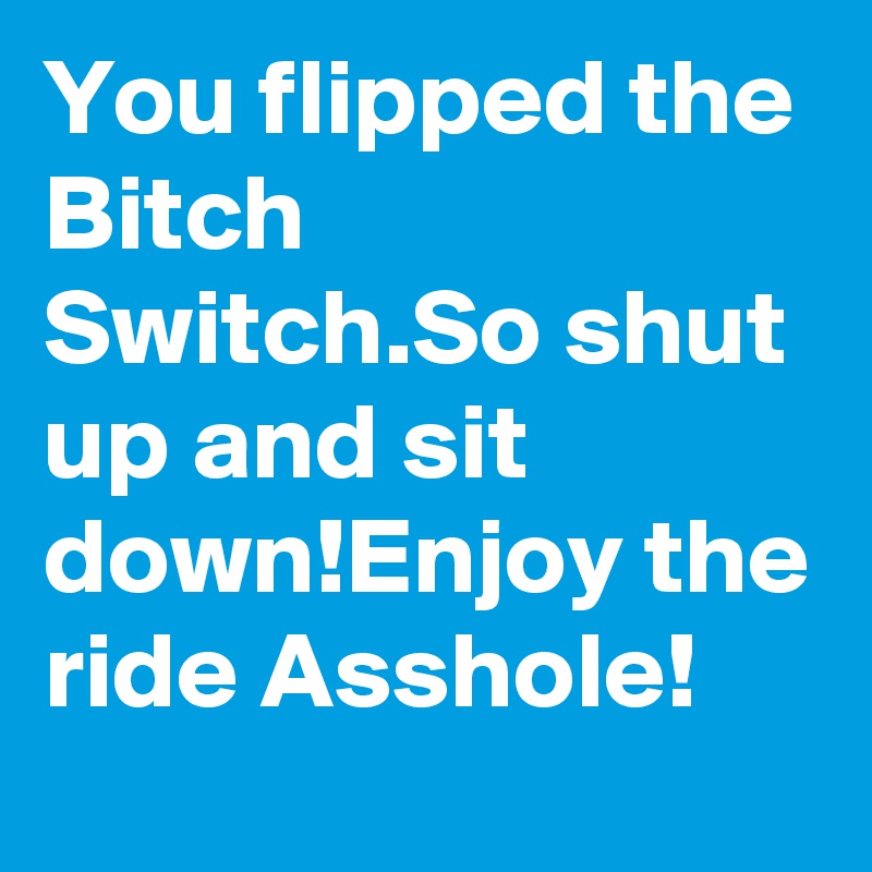 You flipped the Bitch Switch.So shut up and sit down!Enjoy the ride Asshole!