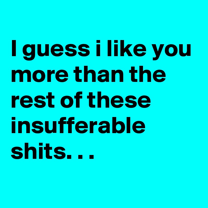 
I guess i like you more than the rest of these insufferable shits. . . 
