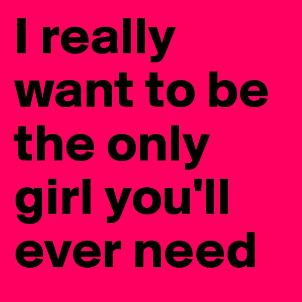I really want to be the only girl you'll ever need 