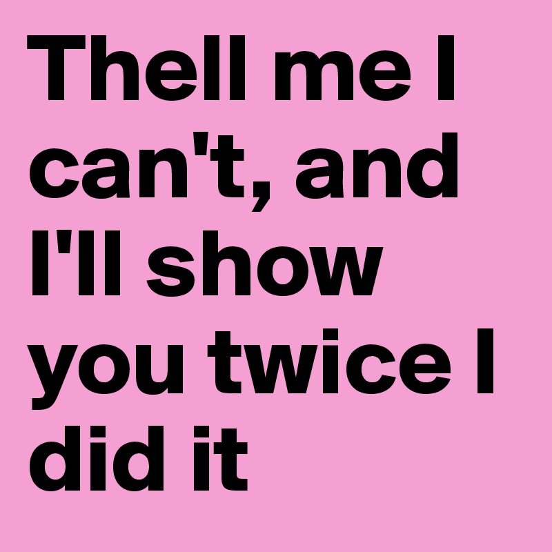 Thell me I can't, and I'll show you twice I did it