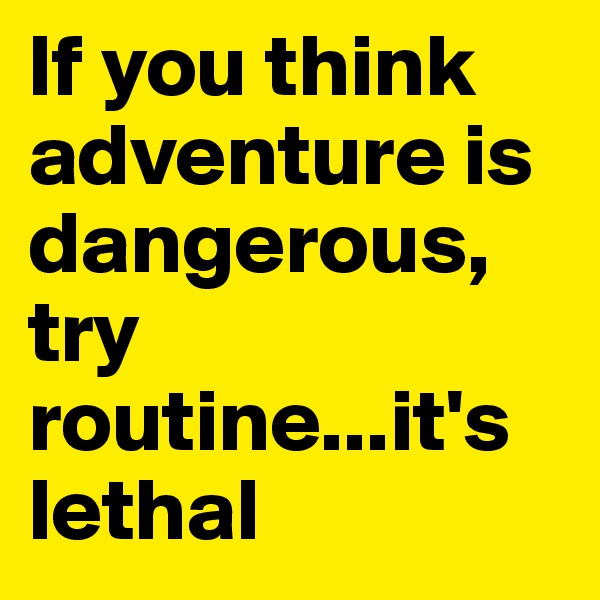 If you think adventure is dangerous, try routine...it's lethal