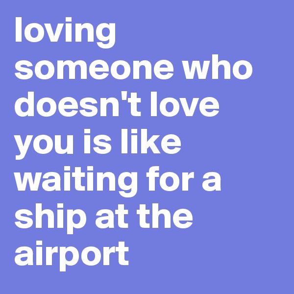 loving someone who doesn't love you is like waiting for a ship at the airport 