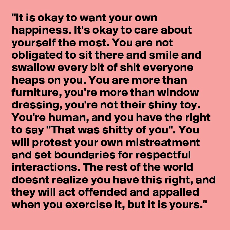 "It is okay to want your own happiness. It's okay to care about yourself the most. You are not obligated to sit there and smile and swallow every bit of shit everyone heaps on you. You are more than furniture, you're more than window dressing, you're not their shiny toy. You're human, and you have the right to say "That was shitty of you". You will protest your own mistreatment and set boundaries for respectful interactions. The rest of the world doesnt realize you have this right, and they will act offended and appalled when you exercise it, but it is yours."