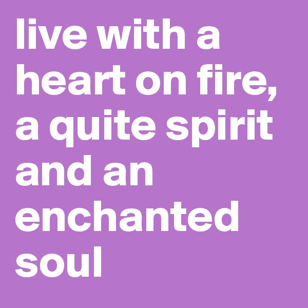 live with a heart on fire, a quite spirit and an enchanted soul