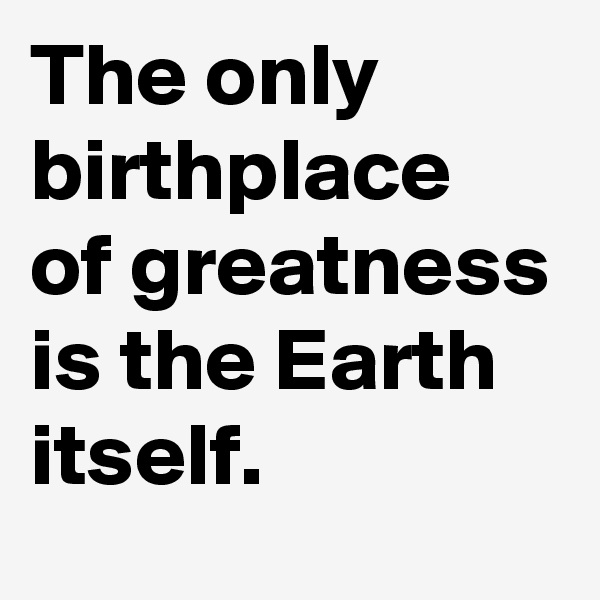The only birthplace of greatness is the Earth itself. 