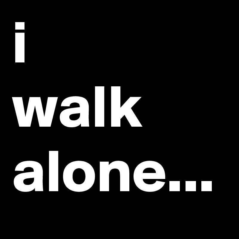 i
walk
alone...