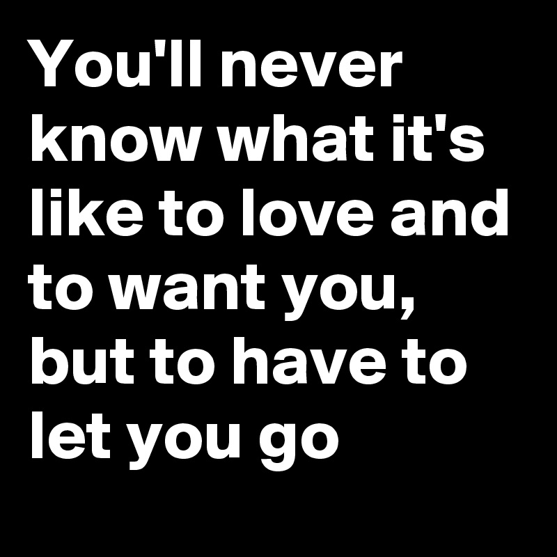 You'll never know what it's like to love and to want you, but to have to let you go