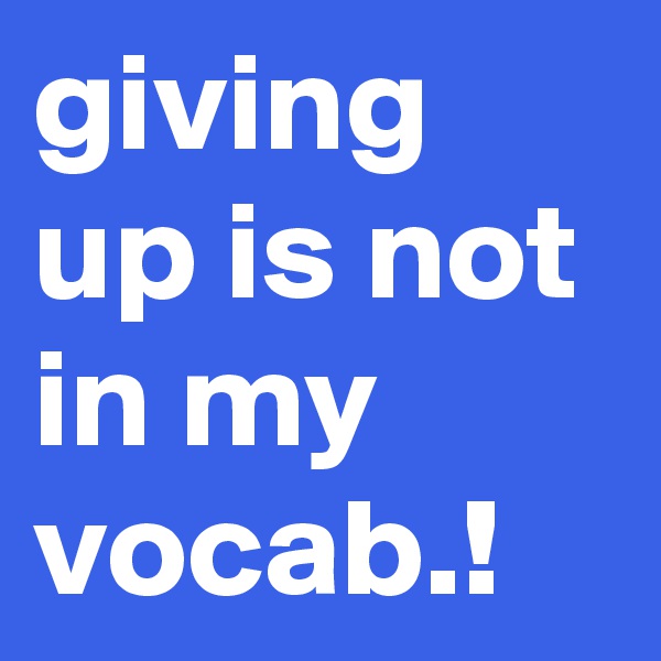 giving up is not in my vocab.!