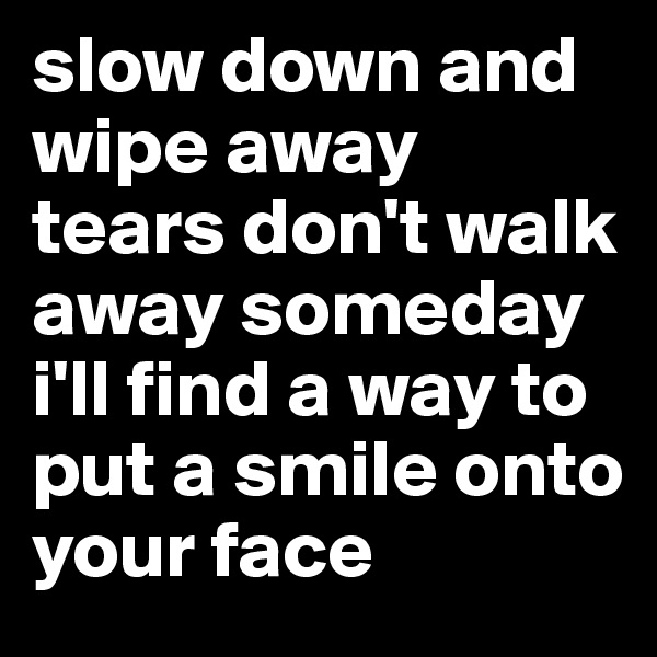 slow down and wipe away tears don't walk away someday i'll find a way to put a smile onto
your face