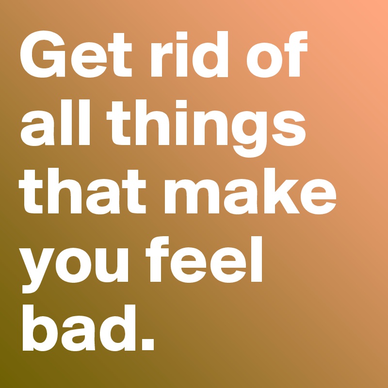 Get rid of all things that make you feel bad.