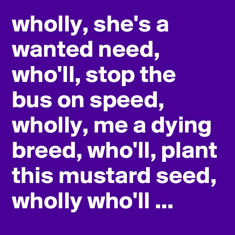 wholly, she's a wanted need, who'll, stop the bus on speed, wholly, me a dying breed, who'll, plant this mustard seed, wholly who'll ...