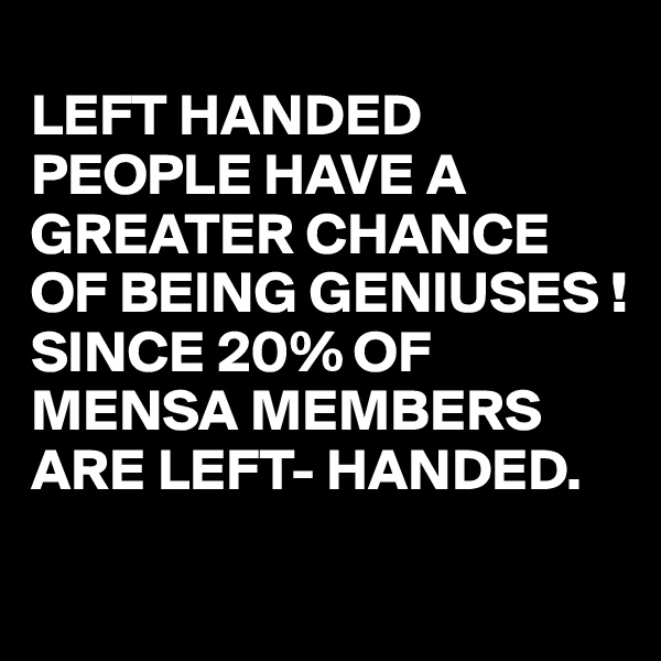 
LEFT HANDED PEOPLE HAVE A GREATER CHANCE OF BEING GENIUSES !
SINCE 20% OF MENSA MEMBERS ARE LEFT- HANDED.
 