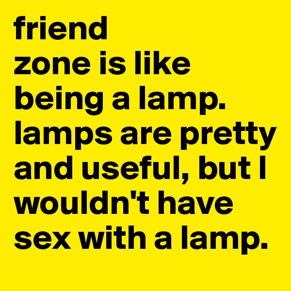 friend
zone is like being a lamp. lamps are pretty and useful, but I wouldn't have sex with a lamp.