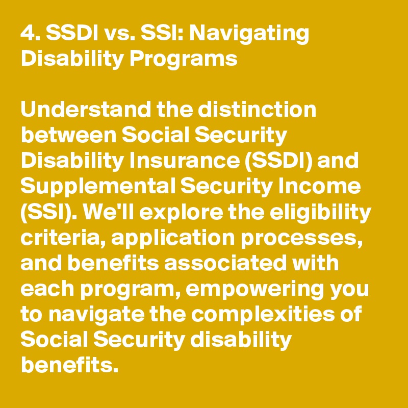 4. SSDI vs. SSI: Navigating Disability Programs

Understand the distinction between Social Security Disability Insurance (SSDI) and Supplemental Security Income (SSI). We'll explore the eligibility criteria, application processes, and benefits associated with each program, empowering you to navigate the complexities of Social Security disability benefits.