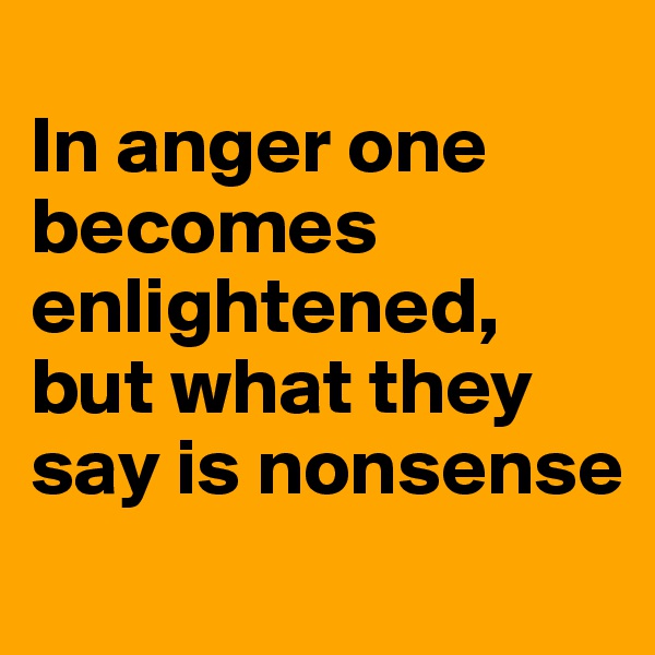 
In anger one becomes enlightened, but what they say is nonsense
