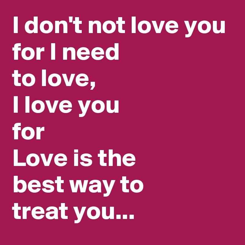 I don't not love you
for I need
to love,
I love you
for
Love is the
best way to 
treat you...